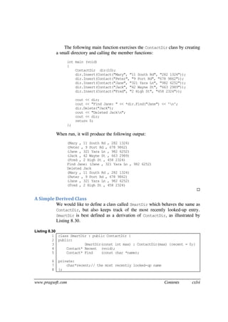 www.pragsoft.com Contents cxlvi
The following main function exercises the ContactDir class by creating
a small directory and calling the member functions:
int main (void)
{
ContactDir dir(10);
dir.Insert(Contact("Mary", "11 South Rd", "282 1324"));
dir.Insert(Contact("Peter", "9 Port Rd", "678 9862"));
dir.Insert(Contact("Jane", "321 Yara Ln", "982 6252"));
dir.Insert(Contact("Jack", "42 Wayne St", "663 2989"));
dir.Insert(Contact("Fred", "2 High St", "458 2324"));
cout << dir;
cout << "Find Jane: " << *dir.Find("Jane") << 'n';
dir.Delete("Jack");
cout << "Deleted Jackn";
cout << dir;
return 0;
};
When run, it will produce the following output:
(Mary , 11 South Rd , 282 1324)
(Peter , 9 Port Rd , 678 9862)
(Jane , 321 Yara Ln , 982 6252)
(Jack , 42 Wayne St , 663 2989)
(Fred , 2 High St , 458 2324)
Find Jane: (Jane , 321 Yara Ln , 982 6252)
Deleted Jack
(Mary , 11 South Rd , 282 1324)
(Peter , 9 Port Rd , 678 9862)
(Jane , 321 Yara Ln , 982 6252)
(Fred , 2 High St , 458 2324)

A Simple Derived Class
We would like to define a class called SmartDir which behaves the same as
ContactDir, but also keeps track of the most recently looked-up entry.
SmartDir is best defined as a derivation of ContactDir, as illustrated by
Listing 8.30.
Listing 8.30
1
2
3
4
5
6
7
8
class SmartDir : public ContactDir {
public:
SmartDir(const int max) : ContactDir(max) {recent = 0;}
Contact* Recent (void);
Contact* Find (const char *name);
private:
char*recent;// the most recently looked-up name
};
 