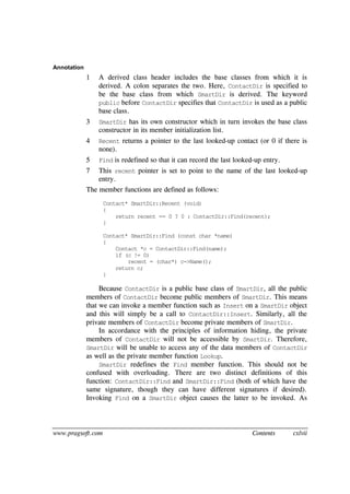 www.pragsoft.com Contents cxlvii
Annotation
1 A derived class header includes the base classes from which it is
derived. A colon separates the two. Here, ContactDir is specified to
be the base class from which SmartDir is derived. The keyword
public before ContactDir specifies that ContactDir is used as a public
base class.
3 SmartDir has its own constructor which in turn invokes the base class
constructor in its member initialization list.
4 Recent returns a pointer to the last looked-up contact (or 0 if there is
none).
5 Find is redefined so that it can record the last looked-up entry.
7 This recent pointer is set to point to the name of the last looked-up
entry.
The member functions are defined as follows:
Contact* SmartDir::Recent (void)
{
return recent == 0 ? 0 : ContactDir::Find(recent);
}
Contact* SmartDir::Find (const char *name)
{
Contact *c = ContactDir::Find(name);
if (c != 0)
recent = (char*) c->Name();
return c;
}
Because ContactDir is a public base class of SmartDir, all the public
members of ContactDir become public members of SmartDir. This means
that we can invoke a member function such as Insert on a SmartDir object
and this will simply be a call to ContactDir::Insert. Similarly, all the
private members of ContactDir become private members of SmartDir.
In accordance with the principles of information hiding, the private
members of ContactDir will not be accessible by SmartDir. Therefore,
SmartDir will be unable to access any of the data members of ContactDir
as well as the private member function Lookup.
SmartDir redefines the Find member function. This should not be
confused with overloading. There are two distinct definitions of this
function: ContactDir::Find and SmartDir::Find (both of which have the
same signature, though they can have different signatures if desired).
Invoking Find on a SmartDir object causes the latter to be invoked. As
 