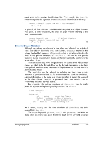 www.pragsoft.com Contents cl
constructor in its member initialization list. For example, the SmartDir
constructor passes its argument to the ContactDir constructor in this way:
SmartDir::SmartDir (const int max) : ContactDir(max)
{ /* ... */ }
In general, all that a derived class constructor requires is an object from the
base class. In some situations, this may not even require referring to the
base class constructor:
extern ContactDir cd; // defined elsewhere
SmartDir::SmartDir (const int max) : cd
{ /* ... */ } 
Protected Class Members
Although the private members of a base class are inherited by a derived
class, they are not accessible to it. For example, SmartDir inherits all the
private (and public) members of ContactDir, but is not allowed to directly
refer to the private members of ContactDir. The idea is that private
members should be completely hidden so that they cannot be tampered with
by the class clients.
This restriction may prove too prohibitive for classes from which other
classes are likely to be derived. Denying the derived class access to the base
class private members may convolute its implementation or even make it
impractical to define.
The restriction can be relaxed by defining the base class private
members as protected instead. As far as the clients of a class are concerned,
a protected member is the same as a private member: it cannot be accessed
by the class clients. However, a protected base class member can be
accessed by any class derived from it.
For example, the private members of ContactDir can be made
protected by substituting the keyword protected for private:
class ContactDir {
//...
protected:
int Lookup (const char *name);
Contact **contacts; // list of contacts
int dirSize;// current directory size
int maxSize; // max directory size
};
As a result, Lookup and the data members of ContactDir are now
accessible to SmartDir.
The access keywords private, public, and protected can occur as
many times as desired in a class definition. Each access keyword specifies
 