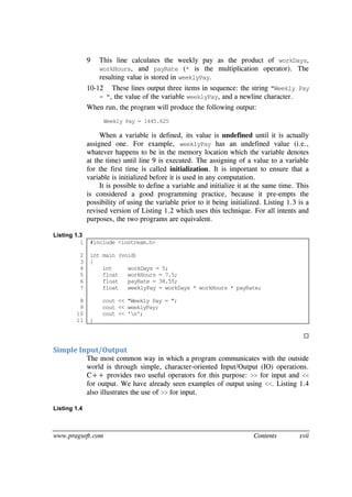 www.pragsoft.com Contents xvii
9 This line calculates the weekly pay as the product of workDays,
workHours, and payRate (* is the multiplication operator). The
resulting value is stored in weeklyPay.
10-12 These lines output three items in sequence: the string "Weekly Pay
= ", the value of the variable weeklyPay, and a newline character.
When run, the program will produce the following output:
Weekly Pay = 1445.625
When a variable is defined, its value is undefined until it is actually
assigned one. For example, weeklyPay has an undefined value (i.e.,
whatever happens to be in the memory location which the variable denotes
at the time) until line 9 is executed. The assigning of a value to a variable
for the first time is called initialization. It is important to ensure that a
variable is initialized before it is used in any computation.
It is possible to define a variable and initialize it at the same time. This
is considered a good programming practice, because it pre-empts the
possibility of using the variable prior to it being initialized. Listing 1.3 is a
revised version of Listing 1.2 which uses this technique. For all intents and
purposes, the two programs are equivalent.
Listing 1.3
1
2
3
4
5
6
7
8
9
10
11
#include <iostream.h>
int main (void)
{
int workDays = 5;
float workHours = 7.5;
float payRate = 38.55;
float weeklyPay = workDays * workHours * payRate;
cout << "Weekly Pay = ";
cout << weeklyPay;
cout << 'n';
}

Simple Input/Output
The most common way in which a program communicates with the outside
world is through simple, character-oriented Input/Output (IO) operations.
C++ provides two useful operators for this purpose: >> for input and <<
for output. We have already seen examples of output using <<. Listing 1.4
also illustrates the use of >> for input.
Listing 1.4
 