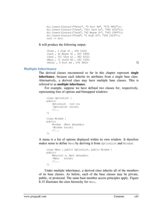 www.pragsoft.com Contents cliv
dir.Insert(Contact("Peter", "9 Port Rd", "678 9862"));
dir.Insert(Contact("Jane", "321 Yara Ln", "982 6252"));
dir.Insert(Contact("Jack", "42 Wayne St", "663 2989"));
dir.Insert(Contact("Fred", "2 High St", "458 2324"));
cout << dir;
It will produce the following output:
(Fred , 2 High St , 458 2324)
(Jack , 42 Wayne St , 663 2989)
(Jane , 321 Yara Ln , 982 6252)
(Mary , 11 South Rd , 282 1324)
(Peter , 9 Port Rd , 678 9862) 
Multiple Inheritance
The derived classes encountered so far in this chapter represent single
inheritance, because each inherits its attributes from a single base class.
Alternatively, a derived class may have multiple base classes. This is
referred to as multiple inheritance.
For example, suppose we have defined two classes for, respectively,
representing lists of options and bitmapped windows:
class OptionList {
public:
OptionList (int n);
~OptionList (void);
//...
};
class Window {
public:
Window (Rect &bounds);
~Window (void);
//...
};
A menu is a list of options displayed within its own window. It therefore
makes sense to define Menu by deriving it from OptionList and Window:
class Menu : public OptionList, public Window {
public:
Menu(int n, Rect &bounds);
~Menu (void);
//...
};
Under multiple inheritance, a derived class inherits all of the members
of its base classes. As before, each of the base classes may be private,
public, or protected. The same base member access principles apply. Figure
8.15 illustrates the class hierarchy for Menu.
 