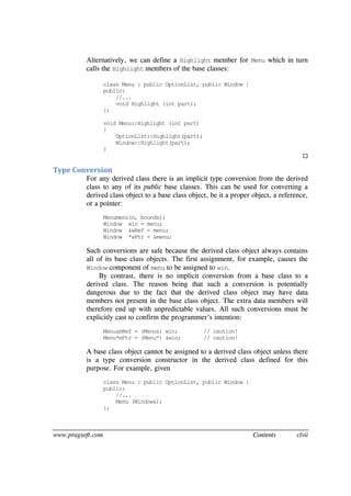 www.pragsoft.com Contents clvii
Alternatively, we can define a Highlight member for Menu which in turn
calls the Highlight members of the base classes:
class Menu : public OptionList, public Window {
public:
//...
void Highlight (int part);
};
void Menu::Highlight (int part)
{
OptionList::Highlight(part);
Window::Highlight(part);
}

Type Conversion
For any derived class there is an implicit type conversion from the derived
class to any of its public base classes. This can be used for converting a
derived class object to a base class object, be it a proper object, a reference,
or a pointer:
Menumenu(n, bounds);
Window win = menu;
Window &wRef = menu;
Window *wPtr = &menu;
Such conversions are safe because the derived class object always contains
all of its base class objects. The first assignment, for example, causes the
Window component of menu to be assigned to win.
By contrast, there is no implicit conversion from a base class to a
derived class. The reason being that such a conversion is potentially
dangerous due to the fact that the derived class object may have data
members not present in the base class object. The extra data members will
therefore end up with unpredictable values. All such conversions must be
explicitly cast to confirm the programmer’s intention:
Menu&mRef = (Menu&) win; // caution!
Menu*mPtr = (Menu*) &win; // caution!
A base class object cannot be assigned to a derived class object unless there
is a type conversion constructor in the derived class defined for this
purpose. For example, given
class Menu : public OptionList, public Window {
public:
//...
Menu (Window&);
};
 