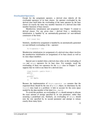 www.pragsoft.com Contents clxiii
Overloaded Operators
Except for the assignment operator, a derived class inherits all the
overloaded operators of its base classes. An operator overloaded by the
derived class itself hides the overloading of the same operator by the base
classes (in exactly the same way member functions of a derived class hide
member functions of base classes).
Memberwise initialization and assignment (see Chapter 7) extend to
derived classes. For any given class Y derived from X, memberwise
initialization is handled by an automatically-generated (or user-defined)
constructor of the form:
Y::Y (const Y&);
Similarly, memberwise assignment is handled by an automatically-generated
(or user-defined) overloading of the = operator:
Y& Y::operator = (Y&)
Memberwise initialization (or assignment) of a derived class object involves
the memberwise initialization (or assignment) of its base classes as well as
its class object members.
Special care is needed when a derived class relies on the overloading of
new and delete operators for its base class. For example, recall the
overloading of these two operators for the Point class in Chapter 7, and
suppose that we wish to use them for a derived class:
class Point3D : public Point {
public:
//...
private:
int depth;
};
Because the implementation of Point::operator new assumes that the
requested block should be the size of a Point object, its inheritance by the
Point3D class leads to a problem: it fails to account for the extra space
needed by the data member of the latter (i.e., depth).
To avoid this problem, an overloading of new should attempt to allocate
the exact amount of storage specified by its size parameter, rather than
assuming a predefined size. Similarly, an overloading of delete should
note the size specified by its second parameter and attempt to release
exactly those many bytes.

 