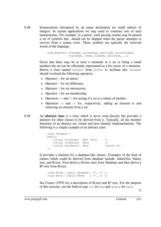 www.pragsoft.com Contents clxv
8.48 Enumerations introduced by an enum declaration are small subsets of
integers. In certain applications we may need to construct sets of such
enumerations. For example, in a parser, each parsing routine may be passed
a set of symbols that should not be skipped when the parser attempts to
recover from a syntax error. These symbols are typically the reserved
words of the language:
enum Reserved {classSym, privateSym, publicSym, protectedSym,
friendSym, ifSym, elseSym, switchSym,...};
Given that there may be at most n elements in a set (n being a small
number) the set can be efficiently represented as a bit vector of n elements.
Derive a class named EnumSet from BitVec to facilitate this. EnumSet
should overload the following operators:
 Operator + for set union.
 Operator - for set difference.
 Operator * for set intersection.
 Operator % for set membership.
 Operators <= and >= for testing if a set is a subset of another.
 Operators >> and << for, respectively, adding an element to and
removing an element from a set.
8.49 An abstract class is a class which is never used directly but provides a
skeleton for other classes to be derived from it. Typically, all the member
functions of an abstract are virtual and have dummy implementations. The
following is a simple example of an abstract class:
class Database {
public:
virtual voidInsert (Key, Data) {}
virtual voidDelete (Key) {}
virtual DataSearch (Key) {return 0;}
};
It provides a skeleton for a database-like classes. Examples of the kind of
classes which could be derived from database include: linked-list, binary
tree, and B-tree. First derive a B-tree class from Database and then derive a
B*-tree from B-tree:
class BTree : public Database { /*...*/ };
class BStar : public BTree { /*...*/ };
See Comer (1979) for a description of B-tree and B*-tree. For the purpose
of this exercise, use the built-in type int for Key and double for Data.

 