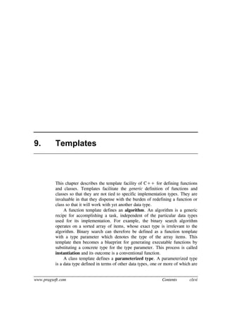 www.pragsoft.com Contents clxvi
9. Templates
This chapter describes the template facility of C++ for defining functions
and classes. Templates facilitate the generic definition of functions and
classes so that they are not tied to specific implementation types. They are
invaluable in that they dispense with the burden of redefining a function or
class so that it will work with yet another data type.
A function template defines an algorithm. An algorithm is a generic
recipe for accomplishing a task, independent of the particular data types
used for its implementation. For example, the binary search algorithm
operates on a sorted array of items, whose exact type is irrelevant to the
algorithm. Binary search can therefore be defined as a function template
with a type parameter which denotes the type of the array items. This
template then becomes a blueprint for generating executable functions by
substituting a concrete type for the type parameter. This process is called
instantiation and its outcome is a conventional function.
A class template defines a parameterized type. A parameterized type
is a data type defined in terms of other data types, one or more of which are
 