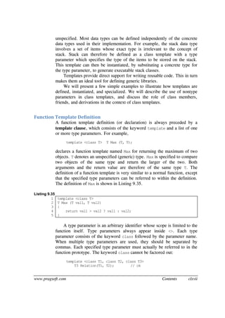 www.pragsoft.com Contents clxvii
unspecified. Most data types can be defined independently of the concrete
data types used in their implementation. For example, the stack data type
involves a set of items whose exact type is irrelevant to the concept of
stack. Stack can therefore be defined as a class template with a type
parameter which specifies the type of the items to be stored on the stack.
This template can then be instantiated, by substituting a concrete type for
the type parameter, to generate executable stack classes.
Templates provide direct support for writing reusable code. This in turn
makes them an ideal tool for defining generic libraries.
We will present a few simple examples to illustrate how templates are
defined, instantiated, and specialized. We will describe the use of nontype
parameters in class templates, and discuss the role of class members,
friends, and derivations in the context of class templates.
Function Template Definition
A function template definition (or declaration) is always preceded by a
template clause, which consists of the keyword template and a list of one
or more type parameters. For example,
template <class T> T Max (T, T);
declares a function template named Max for returning the maximum of two
objects. T denotes an unspecified (generic) type. Max is specified to compare
two objects of the same type and return the larger of the two. Both
arguments and the return value are therefore of the same type T. The
definition of a function template is very similar to a normal function, except
that the specified type parameters can be referred to within the definition.
The definition of Max is shown in Listing 9.35.
Listing 9.35
1
2
3
4
5
template <class T>
T Max (T val1, T val2)
{
return val1 > val2 ? val1 : val2;
}
A type parameter is an arbitrary identifier whose scope is limited to the
function itself. Type parameters always appear inside <>. Each type
parameter consists of the keyword class followed by the parameter name.
When multiple type parameters are used, they should be separated by
commas. Each specified type parameter must actually be referred to in the
function prototype. The keyword class cannot be factored out:
template <class T1, class T2, class T3>
T3 Relation(T1, T2); // ok
 