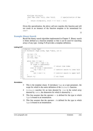www.pragsoft.com Contents clxx
#include <string.h>
char* Max (char *str1, char *str2) // specialization of Max
{
return strcmp(str1, str2) > 0 ? str1 : str2;
}
Given this specialization, the above call now matches this function and will
not result in an instance of the function template to be instantiated for
char*.

Example: Binary Search
Recall the binary search algorithm implemented in Chapter 5. Binary search
is better defined as a function template so that it can be used for searching
arrays of any type. Listing 9.20 provides a template definition.
Listing 9.37
1
2
3
4
5
6
7
8
9
10
11
12
13
14
15
16
17
template <class Type>
int BinSearch (Type &item, Type *table, int n)
{
int bot = 0;
int top = n - 1;
int mid, cmp;
while (bot <= top) {
mid = (bot + top) / 2;
if (item == table[mid])
return mid; // return item index
else if (item < table[mid])
top = mid - 1; // restrict search to lower half
else
bot = mid + 1; // restrict search to upper half
}
return -1; // not found
}
Annotation
3 This is the template clause. It introduces Type as a type parameter, the
scope for which is the entire definition of the BinSearch function.
4 BinSearch searches for an item denoted by item in the sorted array
denoted by table, the dimension for which is denoted by n.
9 This line assumes that the operator == is defined for the type to which
Type is bound in an instantiation.
11 This line assumes that the operator < is defined for the type to which
Type is bound in an instantiation.
 