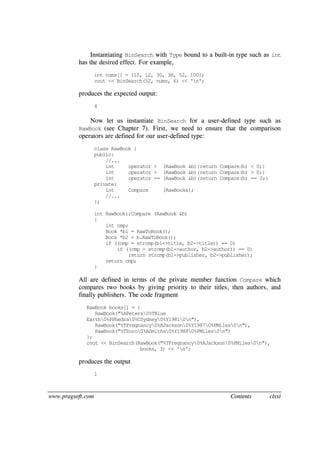 www.pragsoft.com Contents clxxi
Instantiating BinSearch with Type bound to a built-in type such as int
has the desired effect. For example,
int nums[] = {10, 12, 30, 38, 52, 100};
cout << BinSearch(52, nums, 6) << 'n';
produces the expected output:
4
Now let us instantiate BinSearch for a user-defined type such as
RawBook (see Chapter 7). First, we need to ensure that the comparison
operators are defined for our user-defined type:
class RawBook {
public:
//...
int operator < (RawBook &b){return Compare(b) < 0;}
int operator > (RawBook &b){return Compare(b) > 0;}
int operator == (RawBook &b){return Compare(b) == 0;}
private:
int Compare (RawBook&);
//...
};
int RawBook::Compare (RawBook &b)
{
int cmp;
Book *b1 = RawToBook();
Book *b2 = b.RawToBook();
if ((cmp = strcmp(b1->title, b2->title)) == 0)
if ((cmp = strcmp(b1->author, b2->author)) == 0)
return strcmp(b1->publisher, b2->publisher);
return cmp;
}
All are defined in terms of the private member function Compare which
compares two books by giving priority to their titles, then authors, and
finally publishers. The code fragment
RawBook books[] = {
RawBook("%APeters0%TBlue
Earth0%PPhedra0%CSydney0%Y19810n"),
RawBook("%TPregnancy0%AJackson0%Y19870%PMiles0n"),
RawBook("%TZoro0%ASmiths0%Y19880%PMiles0n")
};
cout << BinSearch(RawBook("%TPregnancy0%AJackson0%PMiles0n"),
books, 3) << 'n';
produces the output
1
 