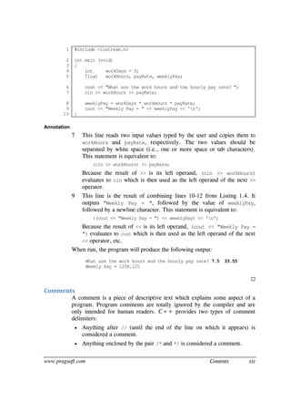 www.pragsoft.com Contents xix
1
2
3
4
5
6
7
8
9
10
#include <iostream.h>
int main (void)
{
int workDays = 5;
float workHours, payRate, weeklyPay;
cout << "What are the work hours and the hourly pay rate? ";
cin >> workHours >> payRate;
weeklyPay = workDays * workHours * payRate;
cout << "Weekly Pay = " << weeklyPay << 'n';
}
Annotation
7 This line reads two input values typed by the user and copies them to
workHours and payRate, respectively. The two values should be
separated by white space (i.e., one or more space or tab characters).
This statement is equivalent to:
(cin >> workHours) >> payRate;
Because the result of >> is its left operand, (cin >> workHours)
evaluates to cin which is then used as the left operand of the next >>
operator.
9 This line is the result of combining lines 10-12 from Listing 1.4. It
outputs "Weekly Pay = ", followed by the value of weeklyPay,
followed by a newline character. This statement is equivalent to:
((cout << "Weekly Pay = ") << weeklyPay) << 'n';
Because the result of << is its left operand, (cout << "Weekly Pay =
") evaluates to cout which is then used as the left operand of the next
<< operator, etc.
When run, the program will produce the following output:
What are the work hours and the hourly pay rate? 7.5 33.55
Weekly Pay = 1258.125

Comments
A comment is a piece of descriptive text which explains some aspect of a
program. Program comments are totally ignored by the compiler and are
only intended for human readers. C++ provides two types of comment
delimiters:
 Anything after // (until the end of the line on which it appears) is
considered a comment.
 Anything enclosed by the pair /* and */ is considered a comment.
 