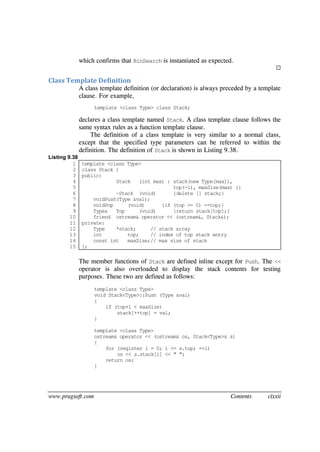 www.pragsoft.com Contents clxxii
which confirms that BinSearch is instantiated as expected.

Class Template Definition
A class template definition (or declaration) is always preceded by a template
clause. For example,
template <class Type> class Stack;
declares a class template named Stack. A class template clause follows the
same syntax rules as a function template clause.
The definition of a class template is very similar to a normal class,
except that the specified type parameters can be referred to within the
definition. The definition of Stack is shown in Listing 9.38.
Listing 9.38
1
2
3
4
5
6
7
8
9
10
11
12
13
14
15
template <class Type>
class Stack {
public:
Stack (int max) : stack(new Type[max]),
top(-1), maxSize(max) {}
~Stack (void) {delete [] stack;}
voidPush(Type &val);
voidPop (void) {if (top >= 0) --top;}
Type& Top (void) {return stack[top];}
friend ostream& operator << (ostream&, Stack&);
private:
Type *stack; // stack array
int top; // index of top stack entry
const int maxSize;// max size of stack
};
The member functions of Stack are defined inline except for Push. The <<
operator is also overloaded to display the stack contents for testing
purposes. These two are defined as follows:
template <class Type>
void Stack<Type>::Push (Type &val)
{
if (top+1 < maxSize)
stack[++top] = val;
}
template <class Type>
ostream& operator << (ostream& os, Stack<Type>& s)
{
for (register i = 0; i <= s.top; ++i)
os << s.stack[i] << " ";
return os;
}
 