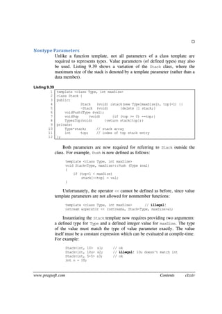 www.pragsoft.com Contents clxxiv

Nontype Parameters
Unlike a function template, not all parameters of a class template are
required to represents types. Value parameters (of defined types) may also
be used. Listing 9.39 shows a variation of the Stack class, where the
maximum size of the stack is denoted by a template parameter (rather than a
data member).
Listing 9.39
1
2
3
4
5
6
7
8
9
10
11
12
template <class Type, int maxSize>
class Stack {
public:
Stack (void) :stack(new Type[maxSize]), top(-1) {}
~Stack (void) {delete [] stack;}
voidPush(Type &val);
voidPop (void) {if (top >= 0) --top;}
Type&Top(void) {return stack[top];}
private:
Type*stack; // stack array
int top; // index of top stack entry
};
Both parameters are now required for referring to Stack outside the
class. For example, Push is now defined as follows:
template <class Type, int maxSize>
void Stack<Type, maxSize>::Push (Type &val)
{
if (top+1 < maxSize)
stack[++top] = val;
}
Unfortunately, the operator << cannot be defined as before, since value
template parameters are not allowed for nonmember functions:
template <class Type, int maxSize> // illegal!
ostream &operator << (ostream&, Stack<Type, maxSize>&);
Instantiating the Stack template now requires providing two arguments:
a defined type for Type and a defined integer value for maxSize. The type
of the value must match the type of value parameter exactly. The value
itself must be a constant expression which can be evaluated at compile-time.
For example:
Stack<int, 10> s1; // ok
Stack<int, 10u> s2; // illegal! 10u doesn't match int
Stack<int, 5+5> s3; // ok
int n = 10;
 