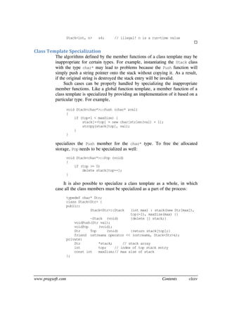 www.pragsoft.com Contents clxxv
Stack<int, n> s4; // illegal! n is a run-time value

Class Template Specialization
The algorithms defined by the member functions of a class template may be
inappropriate for certain types. For example, instantiating the Stack class
with the type char* may lead to problems because the Push function will
simply push a string pointer onto the stack without copying it. As a result,
if the original string is destroyed the stack entry will be invalid.
Such cases can be properly handled by specializing the inappropriate
member functions. Like a global function template, a member function of a
class template is specialized by providing an implementation of it based on a
particular type. For example,
void Stack<char*>::Push (char* &val)
{
if (top+1 < maxSize) {
stack[++top] = new char[strlen(val) + 1];
strcpy(stack[top], val);
}
}
specializes the Push member for the char* type. To free the allocated
storage, Pop needs to be specialized as well:
void Stack<char*>::Pop (void)
{
if (top >= 0)
delete stack[top--];
}
It is also possible to specialize a class template as a whole, in which
case all the class members must be specialized as a part of the process:
typedef char* Str;
class Stack<Str> {
public:
Stack<Str>::Stack (int max) : stack(new Str[max]),
top(-1), maxSize(max) {}
~Stack (void) {delete [] stack;}
voidPush(Str val);
voidPop (void);
Str Top (void) {return stack[top];}
friend ostream& operator << (ostream&, Stack<Str>&);
private:
Str *stack; // stack array
int top; // index of top stack entry
const int maxSize;// max size of stack
};
 