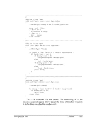 www.pragsoft.com Contents clxxx
//------------------------------------------------------------------
-
template <class Type>
void List<Type>::Insert (const Type &elem)
{
ListElem<Type> *handy = new ListElem<Type>(elem);
handy->next = first;
if (first != 0)
first->prev = handy;
if (last == 0)
last = handy;
first = handy;
}
//------------------------------------------------------------------
-
template <class Type>
void List<Type>::Remove (const Type &val)
{
ListElem<Type> *handy;
for (handy = first; handy != 0; handy = handy->next) {
if (handy->val == val) {
if (handy->next != 0)
handy->next->prev = handy->prev;
else
last = handy->prev;
if (handy->prev != 0)
handy->prev->next = handy->next;
else
first = handy->next;
delete handy;
}
}
}
//------------------------------------------------------------------
-
template <class Type>
Bool List<Type>::Member (const Type &val)
{
ListElem<Type> *handy;
for (handy = first; handy != 0; handy = handy->next)
if (handy->val == val)
return true;
return false;
}
The << is overloaded for both classes. The overloading of << for
ListElem does not require it to be declared a friend of the class because it
is defined in terms of public members only:
 