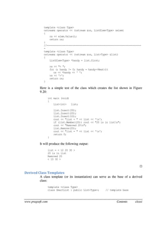 www.pragsoft.com Contents clxxxi
template <class Type>
ostream& operator << (ostream &os, ListElem<Type> &elem)
{
os << elem.Value();
return os;
}
//------------------------------------------------------------------
-
template <class Type>
ostream& operator << (ostream &os, List<Type> &list)
{
ListElem<Type> *handy = list.first;
os << "< ";
for (; handy != 0; handy = handy->Next())
os << *handy << ' ';
os << '>';
return os;
}
Here is a simple test of the class which creates the list shown in Figure
9.20:
int main (void)
{
List<int> list;
list.Insert(30);
list.Insert(20);
list.Insert(10);
cout << "list = " << list << 'n';
if (list.Member(20)) cout << "20 is in listn";
cout << "Removed 20n";
list.Remove(20);
cout << "list = " << list << 'n';
return 0;
}
It will produce the following output:
list = < 10 20 30 >
20 is in list
Removed 20
< 10 30 >

Derived Class Templates
A class template (or its instantiation) can serve as the base of a derived
class:
template <class Type>
class SmartList : public List<Type>; // template base
 