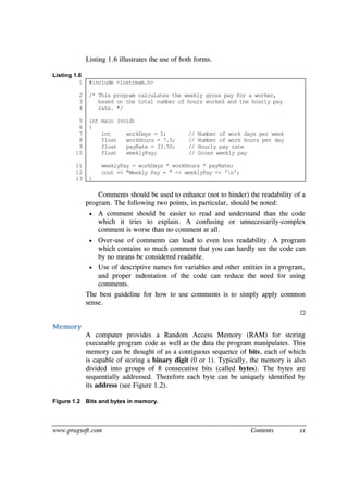 www.pragsoft.com Contents xx
Listing 1.6 illustrates the use of both forms.
Listing 1.6
1
2
3
4
5
6
7
8
9
10
11
12
13
#include <iostream.h>
/* This program calculates the weekly gross pay for a worker,
based on the total number of hours worked and the hourly pay
rate. */
int main (void)
{
int workDays = 5; // Number of work days per week
float workHours = 7.5; // Number of work hours per day
float payRate = 33.50; // Hourly pay rate
float weeklyPay; // Gross weekly pay
weeklyPay = workDays * workHours * payRate;
cout << "Weekly Pay = " << weeklyPay << 'n';
}
Comments should be used to enhance (not to hinder) the readability of a
program. The following two points, in particular, should be noted:
 A comment should be easier to read and understand than the code
which it tries to explain. A confusing or unnecessarily-complex
comment is worse than no comment at all.
 Over-use of comments can lead to even less readability. A program
which contains so much comment that you can hardly see the code can
by no means be considered readable.
 Use of descriptive names for variables and other entities in a program,
and proper indentation of the code can reduce the need for using
comments.
The best guideline for how to use comments is to simply apply common
sense.

Memory
A computer provides a Random Access Memory (RAM) for storing
executable program code as well as the data the program manipulates. This
memory can be thought of as a contiguous sequence of bits, each of which
is capable of storing a binary digit (0 or 1). Typically, the memory is also
divided into groups of 8 consecutive bits (called bytes). The bytes are
sequentially addressed. Therefore each byte can be uniquely identified by
its address (see Figure 1.2).
Figure 1.2 Bits and bytes in memory.
 