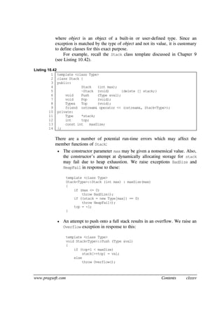 www.pragsoft.com Contents clxxxv
where object is an object of a built-in or user-defined type. Since an
exception is matched by the type of object and not its value, it is customary
to define classes for this exact purpose.
For example, recall the Stack class template discussed in Chapter 9
(see Listing 10.42).
Listing 10.42
1
2
3
4
5
6
7
8
9
10
11
12
13
14
template <class Type>
class Stack {
public:
Stack (int max);
~Stack (void) {delete [] stack;}
void Push (Type &val);
void Pop (void);
Type& Top (void);
friend ostream& operator << (ostream&, Stack<Type>);
private:
Type *stack;
int top;
const int maxSize;
};
There are a number of potential run-time errors which may affect the
member functions of Stack:
 The constructor parameter max may be given a nonsensical value. Also,
the constructor’s attempt at dynamically allocating storage for stack
may fail due to heap exhaustion. We raise exceptions BadSize and
HeapFail in response to these:
template <class Type>
Stack<Type>::Stack (int max) : maxSize(max)
{
if (max <= 0)
throw BadSize();
if ((stack = new Type[max]) == 0)
throw HeapFail();
top = -1;
}
 An attempt to push onto a full stack results in an overflow. We raise an
Overflow exception in response to this:
template <class Type>
void Stack<Type>::Push (Type &val)
{
if (top+1 < maxSize)
stack[++top] = val;
else
throw Overflow();
 