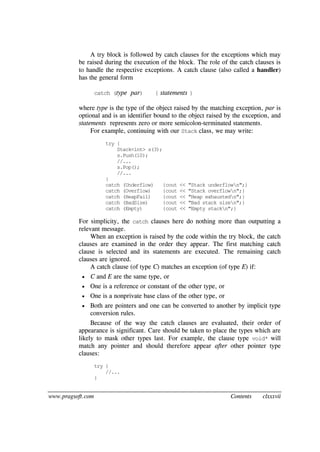 www.pragsoft.com Contents clxxxvii
A try block is followed by catch clauses for the exceptions which may
be raised during the execution of the block. The role of the catch clauses is
to handle the respective exceptions. A catch clause (also called a handler)
has the general form
catch (type par) { statements }
where type is the type of the object raised by the matching exception, par is
optional and is an identifier bound to the object raised by the exception, and
statements represents zero or more semicolon-terminated statements.
For example, continuing with our Stack class, we may write:
try {
Stack<int> s(3);
s.Push(10);
//...
s.Pop();
//...
}
catch (Underflow) {cout << "Stack underflown";}
catch (Overflow) {cout << "Stack overflown";}
catch (HeapFail) {cout << "Heap exhaustedn";}
catch (BadSize) {cout << "Bad stack sizen";}
catch (Empty) {cout << "Empty stackn";}
For simplicity, the catch clauses here do nothing more than outputting a
relevant message.
When an exception is raised by the code within the try block, the catch
clauses are examined in the order they appear. The first matching catch
clause is selected and its statements are executed. The remaining catch
clauses are ignored.
A catch clause (of type C) matches an exception (of type E) if:
 C and E are the same type, or
 One is a reference or constant of the other type, or
 One is a nonprivate base class of the other type, or
 Both are pointers and one can be converted to another by implicit type
conversion rules.
Because of the way the catch clauses are evaluated, their order of
appearance is significant. Care should be taken to place the types which are
likely to mask other types last. For example, the clause type void* will
match any pointer and should therefore appear after other pointer type
clauses:
try {
//...
}
 