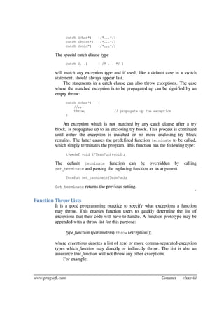 www.pragsoft.com Contents clxxxviii
catch (char*) {/*...*/}
catch (Point*) {/*...*/}
catch (void*) {/*...*/}
The special catch clause type
catch (...) { /* ... */ }
will match any exception type and if used, like a default case in a switch
statement, should always appear last.
The statements in a catch clause can also throw exceptions. The case
where the matched exception is to be propagated up can be signified by an
empty throw:
catch (char*) {
//...
throw; // propagate up the exception
}
An exception which is not matched by any catch clause after a try
block, is propagated up to an enclosing try block. This process is continued
until either the exception is matched or no more enclosing try block
remains. The latter causes the predefined function terminate to be called,
which simply terminates the program. This function has the following type:
typedef void (*TermFun)(void);
The default terminate function can be overridden by calling
set_terminate and passing the replacing function as its argument:
TermFun set_terminate(TermFun);
Set_terminate returns the previous setting.
¨
Function Throw Lists
It is a good programming practice to specify what exceptions a function
may throw. This enables function users to quickly determine the list of
exceptions that their code will have to handle. A function prototype may be
appended with a throw list for this purpose:
type function (parameters) throw (exceptions);
where exceptions denotes a list of zero or more comma-separated exception
types which function may directly or indirectly throw. The list is also an
assurance that function will not throw any other exceptions.
For example,
 