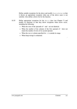 www.pragsoft.com Contents cxc
Define suitable exceptions for the above and modify ReceivePacket so that
it throws an appropriate exception when any of the above cases is not
satisfied. Also define a throw list for the function.
10.55 Define appropriate exceptions for the Matrix class (see Chapter 7) and
modify its functions so that they throw exceptions when errors occur,
including the following:
 When the sizes of the operands of + and - are not identical.
 When the number of the columns of the first operand of * does not
match the number of rows of its second operand.
 When the row or column specified for () is outside its range.
 When heap storage is exhausted.
¨
 