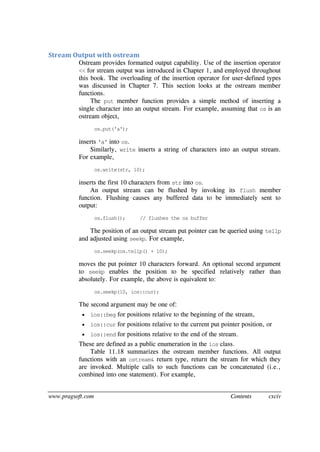 www.pragsoft.com Contents cxciv
Stream Output with ostream
Ostream provides formatted output capability. Use of the insertion operator
<< for stream output was introduced in Chapter 1, and employed throughout
this book. The overloading of the insertion operator for user-defined types
was discussed in Chapter 7. This section looks at the ostream member
functions.
The put member function provides a simple method of inserting a
single character into an output stream. For example, assuming that os is an
ostream object,
os.put('a');
inserts 'a' into os.
Similarly, write inserts a string of characters into an output stream.
For example,
os.write(str, 10);
inserts the first 10 characters from str into os.
An output stream can be flushed by invoking its flush member
function. Flushing causes any buffered data to be immediately sent to
output:
os.flush(); // flushes the os buffer
The position of an output stream put pointer can be queried using tellp
and adjusted using seekp. For example,
os.seekp(os.tellp() + 10);
moves the put pointer 10 characters forward. An optional second argument
to seekp enables the position to be specified relatively rather than
absolutely. For example, the above is equivalent to:
os.seekp(10, ios::cur);
The second argument may be one of:
 ios::beg for positions relative to the beginning of the stream,
 ios::cur for positions relative to the current put pointer position, or
 ios::end for positions relative to the end of the stream.
These are defined as a public enumeration in the ios class.
Table 11.18 summarizes the ostream member functions. All output
functions with an ostream& return type, return the stream for which they
are invoked. Multiple calls to such functions can be concatenated (i.e.,
combined into one statement). For example,
 