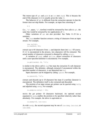 www.pragsoft.com Contents cxcvi
The return type of get and peek is an int (not char). This is because the
end-of-file character (EOF) is usually given the value -1.
The behavior of get is different from the extraction operator in that the
former does not skip blanks. For example, an input line consisting of
x y
(i.e., 'x', space, 'y', newline) would be extracted by four calls to get. the
same line would be extracted by two applications of >>.
Other variations of get are also provided. See Table 11.19 for a
summary.
The read member function extracts a string of characters from an input
stream. For example,
char buf[64];
is.read(buf, 64);
extracts up to 64 characters from is and deposits them into buf. Of course,
if EOF is encountered in the process, less characters will be extracted. The
actual number of characters extracted is obtained by calling gcount.
A variation of read, called getline, allows extraction of characters
until a user-specified delimiter is encountered. For example,
is.getline(buf, 64, 't');
is similar to the above call to read but stops the extraction if a tab character
is encountered. The delimiter, although extracted if encountered within the
specified number of characters, is not deposited into buf.
Input characters can be skipped by calling ignore. For example,
is.ignore(10, 'n');
extracts and discards up to 10 characters but stops if a newline character is
encountered. The delimiters itself is also extracted and discarded.
The position of an input stream get pointer can be queried using tellg
and adjusted using seekg. For example,
is.seekp(is.tellg() - 10);
moves the get pointer 10 characters backward. An optional second
argument to seekg enables the position to be specified relatively rather than
absolutely. For example, the above is equivalent to:
is.seekg(-10, ios::cur);
As with seekp, the second argument may be one of ios::beg, ios::cur, or
ios::end.
 