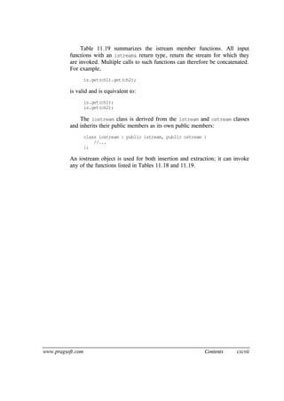 www.pragsoft.com Contents cxcvii
Table 11.19 summarizes the istream member functions. All input
functions with an istream& return type, return the stream for which they
are invoked. Multiple calls to such functions can therefore be concatenated.
For example,
is.get(ch1).get(ch2);
is valid and is equivalent to:
is.get(ch1);
is.get(ch2);
The iostream class is derived from the istream and ostream classes
and inherits their public members as its own public members:
class iostream : public istream, public ostream {
//...
};
An iostream object is used for both insertion and extraction; it can invoke
any of the functions listed in Tables 11.18 and 11.19.
 