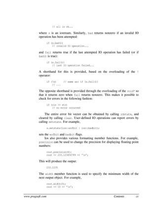 www.pragsoft.com Contents cc
// all is ok...
where s is an iostream. Similarly, bad returns nonzero if an invalid IO
operation has been attempted:
if (s.bad())
// invalid IO operation...
and fail returns true if the last attempted IO operation has failed (or if
bad() is true):
if (s.fail())
// last IO operation failed...
A shorthand for this is provided, based on the overloading of the !
operator:
if (!s) // same as: if (s.fail())
// ...
The opposite shorthand is provided through the overloading of the void* so
that it returns zero when fail returns nonzero. This makes it possible to
check for errors in the following fashion:
if (cin >> str)
// no error occurred
The entire error bit vector can be obtained by calling rdstate, and
cleared by calling clear. User-defined IO operations can report errors by
calling setstate. For example,
s.setstate(ios::eofbit | ios::badbit);
sets the eofbit and badbit flags.
Ios also provides various formatting member functions. For example,
precision can be used to change the precision for displaying floating point
numbers:
cout.precision(4);
cout << 233.123456789 << 'n';
This will produce the output:
233.1235
The width member function is used to specify the minimum width of the
next output object. For example,
cout.width(5);
cout << 10 << 'n';
 