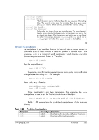 www.pragsoft.com Contents cciii
long flags (void);
long flags (long);
The first version returns the format flags (this is a sequence of formatting
bits). The second version sets the formatting flags to a given value
(flags(0) restores default formats), and return the previous setting.
ostream* tie (void);
ostream* tie (ostream*);
Returns the tied stream, if any, and zero otherwise. The second version
ties the stream denoted by its parameter to this stream and returns the
previously-tied stream. When two streams are tied the use of one affects
the other. For example, because cin, cerr, and clog are all tied to
cout, using any of the first three causes cout to be flushed first.

Stream Manipulators
A manipulator is an identifier that can be inserted into an output stream or
extracted from an input stream in order to produce a desired effect. For
example, endl is a commonly-used manipulator which inserts a newline
into an output stream and flushes it. Therefore,
cout << 10 << endl;
has the same effect as:
cout << 10 << 'n';
In general, most formatting operations are more easily expressed using
manipulators than using setf. For example,
cout << oct << 10 << endl;
is an easier way of saying:
cout.setf(ios::oct, ios::basefield);
cout << 10 << endl;
Some manipulators also take parameters. For example, the setw
manipulator is used to set the field width of the next IO object:
cout << setw(8) << 10; // sets the width of 10 to 8 characters
Table 11.22 summarizes the predefined manipulators of the iostream
library.
Table 11.22 Predefined manipulators.
Manipulator Stream Type Description
endl output Inserts a newline character and flushes the stream.
ends output Inserts a null-terminating character.
 