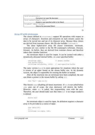 www.pragsoft.com Contents ccvi
void attach(int);
Connects to an open file descriptor.
void setbuf(char*, int);
Assigns a user-specified buffer to the filebuf.
filebuf* rdbuf (void);
Returns the associated filebuf.

Array IO with strstreams
The classes defined in strstream.h support IO operations with respect to
arrays of characters. Insertion and extraction on such streams causes the
data to be moved into and out of its character array. Because these classes
are derived from iostream classes, this file also includes iostream.h.
The three highest-level array IO classes (ostrstream, istrstream,
strstream) are very similar to the file IO counterparts (ofstream, ifstream,
fstream). As before, they are derived from iostream classes and therefore
inherit their member functions.
An ostrstream object is used for output. It can be created with either a
dynamically-allocated internal buffer, or a user-specified buffer:
ostrstream odyn; // dynamic buffer
char buffer[1024];
ostrstream ssta(buffer, 1024); // user-specified buffer
The static version (ssta) is more appropriate for situations where the user
is certain of an upper bound on the stream buffer size. In the dynamic
version, the object is responsible for resizing the buffer as needed.
After all the insertions into an ostrstream have been completed, the user
can obtain a pointer to the stream buffer by calling str:
char *buf = odyn.str();
This freezes odyn (disabling all future insertions). If str is not called before
odyn goes out of scope, the class destructor will destroy the buffer.
However, when str is called, this responsibility rests with the user.
Therefore, the user should make sure that when buf is no longer needed it
is deleted:
delete buf;
An istrstream object is used for input. Its definition requires a character
array to be provided as a source of input:
char data[128];
//...
istrstream istr(data, 128);
 