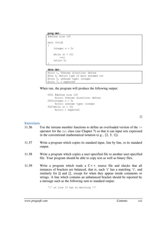 www.pragsoft.com Contents ccx
prog.dat:
#defone size 100
main (void)
{
integer n = 0;
while (n < 10]
++n;
return 0;
}
data.dat:
Error 1, Unknown directive: defone
Note 3, Return type of main assumed int
Error 5, unknown type: integer
Error 7, ) expected
When run, the program will produce the following output:
0001 #defone size 100
Error: Unknown directive: defone
0005integer n = 0;
Error: unknown type: integer
0007while (n < 10]
Error: ) expected

Exercises
11.56 Use the istream member functions to define an overloaded version of the >>
operator for the Set class (see Chapter 7) so that it can input sets expressed
in the conventional mathematical notation (e.g., {2, 5, 1}).
11.57 Write a program which copies its standard input, line by line, to its standard
output.
11.58 Write a program which copies a user-specified file to another user-specified
file. Your program should be able to copy text as well as binary files.
11.59 Write a program which reads a C++ source file and checks that all
instances of brackets are balanced, that is, each ‘(’ has a matching ‘)’, and
similarly for [] and {}, except for when they appear inside comments or
strings. A line which contains an unbalanced bracket should be reported by
a message such as the following sent to standard output:
'{' on line 15 has no matching '}'
 