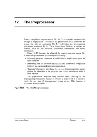 www.pragsoft.com Contents ccxi

12. The Preprocessor
Prior to compiling a program source file, the C++ compiler passes the file
through a preprocessor. The role of the preprocessor is to transform the
source file into an equivalent file by performing the preprocessing
instructions contained by it. These instructions facilitate a number of
features, such as: file inclusion, conditional compilation, and macro
substitution.
Figure 12.25 illustrates the effect of the preprocessor on a simple file.
It shows the preprocessor performing the following:
 Removing program comments by substituting a single white space for
each comment.
 Performing the file inclusion (#include) and conditional compilation
(#ifdef, etc.) commands as it encounters them.
 ‘Learning’ the macros introduced by #define. It compares these names
against the identifiers in the program, and does a substitution when it
finds a match.
The preprocessor performs very minimal error checking of the
preprocessing instructions. Because it operates at a text level, it is unable to
check for any sort of language-level syntax errors. This function is
performed by the compiler.
Figure 12.25 The role of the preprocessor.
 
