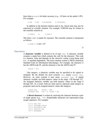www.pragsoft.com Contents xxiii
bytes than a double for better accuracy (e.g., 10 bytes on the author’s PC).
For example:
0.06F 0.06f 3.141592654L 3.141592654l
In addition to the decimal notation used so far, literal reals may also be
expressed in scientific notation. For example, 0.002164 may be written in
the scientific notation as:
2.164E-3 or 2.164e-3
The letter E (or e) stands for exponent. The scientific notation is interpreted
as follows:
2.164E-3 = 2.164 × 10-3

Characters
A character variable is defined to be of type char. A character variable
occupies a single byte which contains the code for the character. This code
is a numeric value and depends on the character coding system being used
(i.e., is machine-dependent). The most common system is ASCII (American
Standard Code for Information Interchange). For example, the character A
has the ASCII code 65, and the character a has the ASCII code 97.
charch = 'A';
Like integers, a character variable may be specified to be signed or
unsigned. By the default (on most systems) char means signed char.
However, on some systems it may mean unsigned char. A signed
character variable can hold numeric values in the range -128 through 127.
An unsigned character variable can hold numeric values in the range 0
through 255. As a result, both are often used to represent small integers in
programs (and can be assigned numeric values like integers):
signed char offset = -88;
unsigned char row = 2, column = 26;
A literal character is written by enclosing the character between a pair
of single quotes (e.g., 'A'). Nonprintable characters are represented using
escape sequences. For example:
'n'// new line
'r'// carriage return
't'// horizontal tab
'v'// vertical tab
'b'// backspace
 