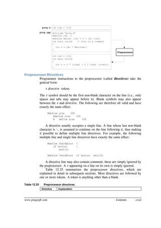 www.pragsoft.com Contents ccxii
int num = -13;prog.h
#include "prog.h"
#define two 2
#define Abs(x) ((x) > 0 ? (x) -(x))
int main (void) // this is a comment
{
int n = two * Abs(num);
}
prog.cpp
int main (void)
{
int n = 2 * ((num) > 0 ? (num) -(num));
}
int num = -13;
Preprocessor
Preprocessor Directives
Programmer instructions to the preprocessor (called directives) take the
general form:
# directive tokens
The # symbol should be the first non-blank character on the line (i.e., only
spaces and tabs may appear before it). Blank symbols may also appear
between the # and directive. The following are therefore all valid and have
exactly the same effect:
#define size 100
#define size 100
# define size 100
A directive usually occupies a single line. A line whose last non-blank
character is , is assumed to continue on the line following it, thus making
it possible to define multiple line directives. For example, the following
multiple line and single line directives have exactly the same effect:
#define CheckError 
if (error) 
exit(1)
#define CheckError if (error) exit(1)
A directive line may also contain comment; these are simply ignored by
the preprocessor. A # appearing on a line on its own is simply ignored.
Table 12.25 summarizes the preprocessor directives, which are
explained in detail in subsequent sections. Most directives are followed by
one or more tokens. A token is anything other than a blank.
Table 12.25 Preprocessor directives.
Directive Explanation
 