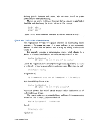 www.pragsoft.com Contents ccxv
defining generic functions and classes, with the added benefit of proper
syntax analysis and type checking.
Macros can also be redefined. However, before a macro is redefined, it
should be undefined using the #undef directive. For example:
#undef size
#define size128
#undef Max
Use of #undef on an undefined identifier is harmless and has no effect.

Quote and Concatenation Operators
The preprocessor provides two special operators or manipulating macro
parameters. The quote operator (#) is unary and takes a macro parameter
operand. It transforms its operand into a string by putting double-quotes
around it.
For example, consider a parameterized macro which checks for a
pointer to be nonzero and outputs a warning message when it is zero:
#define CheckPtr(ptr) 
if ((ptr) == 0) cout << #ptr << " is zero!n"
Use of the # operator allows the expression given as argument to CheckPtr
to be literally printed as a part of the warning message. Therefore, the call
CheckPtr(tree->left);
is expanded as:
if ((tree->left) == 0) cout << "tree->left" << " is zero!n";
Note that defining the macro as
#define CheckPtr(ptr) 
if ((ptr) == 0) cout << "ptr is zero!n"
would not produce the desired effect, because macro substitution is not
performed inside strings.
The concatenation operator (##) is binary and is used for concatenating
two tokens. For example, given the definition
#define internal(var) internal##var
the call
longinternal(str);
expands to:
 