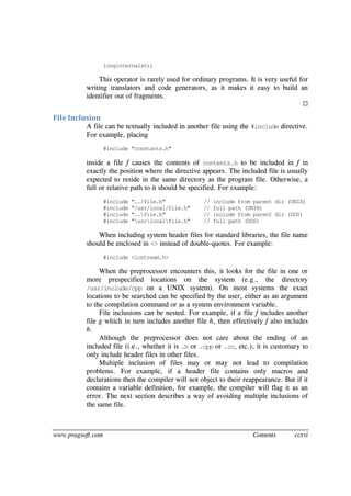 www.pragsoft.com Contents ccxvi
longinternalstr;
This operator is rarely used for ordinary programs. It is very useful for
writing translators and code generators, as it makes it easy to build an
identifier out of fragments.

File Inclusion
A file can be textually included in another file using the #include directive.
For example, placing
#include "constants.h"
inside a file f causes the contents of contents.h to be included in f in
exactly the position where the directive appears. The included file is usually
expected to reside in the same directory as the program file. Otherwise, a
full or relative path to it should be specified. For example:
#include "../file.h" // include from parent dir (UNIX)
#include "/usr/local/file.h" // full path (UNIX)
#include "..file.h" // include from parent dir (DOS)
#include "usrlocalfile.h" // full path (DOS)
When including system header files for standard libraries, the file name
should be enclosed in <> instead of double-quotes. For example:
#include <iostream.h>
When the preprocessor encounters this, it looks for the file in one or
more prespecified locations on the system (e.g., the directory
/usr/include/cpp on a UNIX system). On most systems the exact
locations to be searched can be specified by the user, either as an argument
to the compilation command or as a system environment variable.
File inclusions can be nested. For example, if a file f includes another
file g which in turn includes another file h, then effectively f also includes
h.
Although the preprocessor does not care about the ending of an
included file (i.e., whether it is .h or .cpp or .cc, etc.), it is customary to
only include header files in other files.
Multiple inclusion of files may or may not lead to compilation
problems. For example, if a header file contains only macros and
declarations then the compiler will not object to their reappearance. But if it
contains a variable definition, for example, the compiler will flag it as an
error. The next section describes a way of avoiding multiple inclusions of
the same file.
 