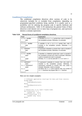 www.pragsoft.com Contents ccxvii

Conditional Compilation
The conditional compilation directives allow sections of code to be
selectively included for or excluded from compilation, depending on
programmer-specified conditions being satisfied. It is usually used as a
portability tool for tailoring the program code to specific hardware and
software architectures. Table 12.26 summarizes the general forms of these
directives (code denotes zero or more lines of program text, and expression
denotes a constant expression).
Table 12.26 General forms of conditional compilation directives.
Form Explanation
#ifdef identifier
code
#endif
If identifier is a #defined symbol then code is included in
the compilation process. Otherwise, it is excluded.
#ifndef identifier
code
#endif
If identifier is not a #defined symbol then code is
included in the compilation process. Otherwise, it is
excluded.
#if expression
code
#endif
If expression evaluates to nonzero then code is included in
the compilation process. Otherwise, it is excluded.
#ifdef identifier
code1
#else
code2
#endif
If identifier is a #defined symbol then code1 is included in
the compilation process and code2 is excluded. Otherwise,
code2 is included and code1 is excluded.
Similarly, #elsecan be used with #ifndef and #if.
#if expression1
code1
#elif expression2
code2
#else
code3
#endif
If expression1 evaluates to nonzero then only code1 is
included in the compilation process. Otherwise, if
expression2 evaluates to nonzero then only code2 is
included. Otherwise, code3 is included.
As before, the #else part is optional. Also, any number of
#elif directives may appear after a #if directive.
Here are two simple examples:
// Different application start-ups for beta and final version:
#ifdef BETA
DisplayBetaDialog();
#else
CheckRegistration();
#endif
// Ensure Unit is at least 4 bytes wide:
#if sizeof(int) >= 4
typedef int Unit;
#elif sizeof(long) >= 4
typedef long Unit;
#else
 