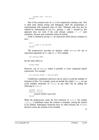 www.pragsoft.com Contents ccxviii
typedef char Unit[4];
#endif
One of the common uses of #if is for temporarily omitting code. This
is often done during testing and debugging when the programmer is
experimenting with suspected areas of code. Although code may also be
omitted by commenting its out (i.e., placing /* and */ around it), this
approach does not work if the code already contains /*...*/ style
comments, because such comments cannot be nested.
Code is omitted by giving #if an expression which always evaluates to
zero:
#if 0
...code to be omitted
#endif
The preprocessor provides an operator called defined for use is
expression arguments of #if and #elif. For example,
#if defined BETA
has the same effect as:
#ifdef BETA
However, use of defined makes it possible to write compound logical
expressions. For example:
#if defined ALPHA || defined BETA
Conditional compilation directives can be used to avoid the multiple of
inclusion of files. For example, given an include file called file.h, we can
avoid multiple inclusions of file.h in any other file by adding the
following to file.h:
#ifndef _file_h_
#define _file_h_
contents of file.h goes here
#endif
When the preprocessor reads the first inclusion of file.h, the symbol
_file_h_ is undefined, hence the contents is included, causing the symbol
to be defined. Subsequent inclusions have no effect because the #ifndef
directive causes the contents to be excluded.

 