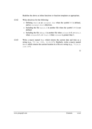 www.pragsoft.com Contents ccxxi
Redefine the above as inline functions or function templates as appropriate.
12.62 Write directives for the following:
 Defining Small as an unsigned char when the symbol PC is defined,
and as unsigned short otherwise.
 Including the file basics.h in another file when the symbol CPP is not
defined.
 Including the file debug.h in another file when release is 0, or beta.h
when release is 1, or final.h when release is greater than 1.
12.63 Write a macro named When which returns the current date and time as a
string (e.g., "25 Dec 1995, 12:30:55"). Similarly, write a macro named
Where which returns the current location in a file as a string (e.g., "file.h:
line 25").

 