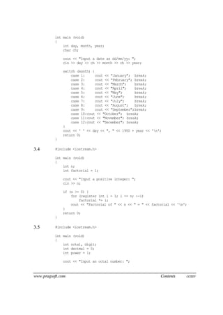 www.pragsoft.com Contents ccxxv
int main (void)
{
int day, month, year;
char ch;
cout << "Input a date as dd/mm/yy: ";
cin >> day >> ch >> month >> ch >> year;
switch (month) {
case 1: cout << "January"; break;
case 2: cout << "February"; break;
case 3: cout << "March"; break;
case 4: cout << "April"; break;
case 5: cout << "May"; break;
case 6: cout << "June"; break;
case 7: cout << "July"; break;
case 8: cout << "August"; break;
case 9: cout << "September";break;
case 10:cout << "October"; break;
case 11:cout << "November"; break;
case 12:cout << "December"; break;
}
cout << ' ' << day << ", " << 1900 + year << 'n';
return 0;
}
3.4 #include <iostream.h>
int main (void)
{
int n;
int factorial = 1;
cout << "Input a positive integer: ";
cin >> n;
if (n >= 0) {
for (register int i = 1; i <= n; ++i)
factorial *= i;
cout << "Factorial of " << n << " = " << factorial << 'n';
}
return 0;
}
3.5 #include <iostream.h>
int main (void)
{
int octal, digit;
int decimal = 0;
int power = 1;
cout << "Input an octal number: ";
 