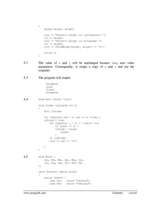 www.pragsoft.com Contents ccxxvii
{
double height, weight;
cout << "Person's height (in centimeters): ";
cin >> height;
cout << "Person's weight (in kilograms: ";
cin >> weight;
cout << CheckWeight(height, weight) << 'n';
return 0;
}
4.2 The value of x and y will be unchanged because Swap uses value
parameters. Consequently, it swaps a copy of x and y and not the
originals.
4.3 The program will output:
Parameter
Local
Global
Parameter
4.4 enum Bool {false, true};
void Primes (unsigned int n)
{
Bool isPrime;
for (register num = 2; num <= n; ++num) {
isPrime = true;
for (register i = 2; i < num/2; ++i)
if (num%i == 0) {
isPrime = false;
break;
}
if (isPrime)
cout << num << 'n';
}
}
4.5 enum Month {
Jan, Feb, Mar, Apr, May, Jun,
Jul, Aug, Sep, Oct, Nov, Dec
};
char* MonthStr (Month month)
{
switch (month) {
case Jan: return "January";
case Feb: return "february";
 