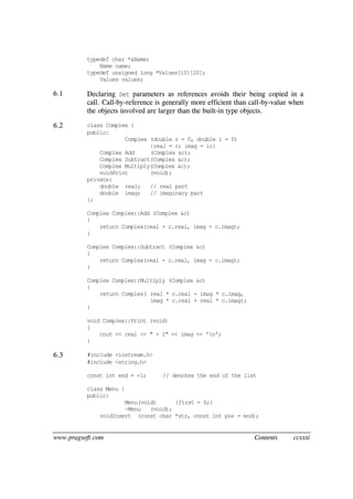 www.pragsoft.com Contents ccxxxi
typedef char *&Name;
Name name;
typedef unsigned long *Values[10][20];
Values values;
6.1 Declaring Set parameters as references avoids their being copied in a
call. Call-by-reference is generally more efficient than call-by-value when
the objects involved are larger than the built-in type objects.
6.2 class Complex {
public:
Complex (double r = 0, double i = 0)
{real = r; imag = i;}
Complex Add (Complex &c);
Complex Subtract(Complex &c);
Complex Multiply(Complex &c);
voidPrint (void);
private:
double real; // real part
double imag; // imaginary part
};
Complex Complex::Add (Complex &c)
{
return Complex(real + c.real, imag + c.imag);
}
Complex Complex::Subtract (Complex &c)
{
return Complex(real - c.real, imag - c.imag);
}
Complex Complex::Multiply (Complex &c)
{
return Complex( real * c.real - imag * c.imag,
imag * c.real + real * c.imag);
}
void Complex::Print (void)
{
cout << real << " + i" << imag << 'n';
}
6.3 #include <iostream.h>
#include <string.h>
const int end = -1; // denotes the end of the list
class Menu {
public:
Menu(void) {first = 0;}
~Menu (void);
voidInsert (const char *str, const int pos = end);
 