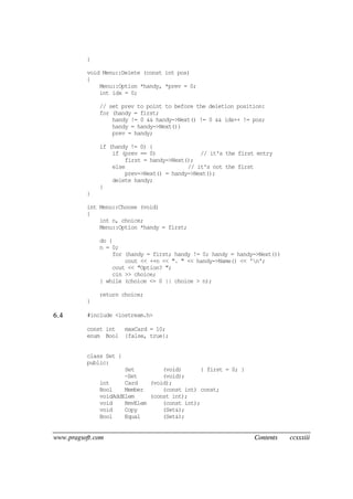 www.pragsoft.com Contents ccxxxiii
}
void Menu::Delete (const int pos)
{
Menu::Option *handy, *prev = 0;
int idx = 0;
// set prev to point to before the deletion position:
for (handy = first;
handy != 0 && handy->Next() != 0 && idx++ != pos;
handy = handy->Next())
prev = handy;
if (handy != 0) {
if (prev == 0) // it's the first entry
first = handy->Next();
else // it's not the first
prev->Next() = handy->Next();
delete handy;
}
}
int Menu::Choose (void)
{
int n, choice;
Menu::Option *handy = first;
do {
n = 0;
for (handy = first; handy != 0; handy = handy->Next())
cout << ++n << ". " << handy->Name() << 'n';
cout << "Option? ";
cin >> choice;
} while (choice <= 0 || choice > n);
return choice;
}
6.4 #include <iostream.h>
const int maxCard = 10;
enum Bool {false, true};
class Set {
public:
Set (void) { first = 0; }
~Set (void);
int Card (void);
Bool Member (const int) const;
voidAddElem (const int);
void RmvElem (const int);
void Copy (Set&);
Bool Equal (Set&);
 