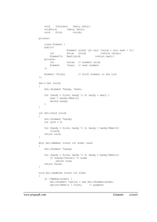 www.pragsoft.com Contents ccxxxiv
void Intersect (Set&, Set&);
voidUnion (Set&, Set&);
void Print (void);
private:
class Element {
public:
Element (const int val) {value = val; next = 0;}
int Value (void) {return value;}
Element*& Next(void) {return next;}
private:
int value; // element value
Element *next; // next element
};
Element *first; // first element in the list
};
Set::~Set (void)
{
Set::Element *handy, *next;
for (handy = first; handy != 0; handy = next) {
next = handy->Next();
delete handy;
}
}
int Set::Card (void)
{
Set::Element *handy;
int card = 0;
for (handy = first; handy != 0; handy = handy->Next())
++card;
return card;
}
Bool Set::Member (const int elem) const
{
Set::Element *handy;
for (handy = first; handy != 0; handy = handy->Next())
if (handy->Value() == elem)
return true;
return false;
}
void Set::AddElem (const int elem)
{
if (!Member(elem)) {
Set::Element *option = new Set::Element(elem);
option->Next() = first; // prepend
 