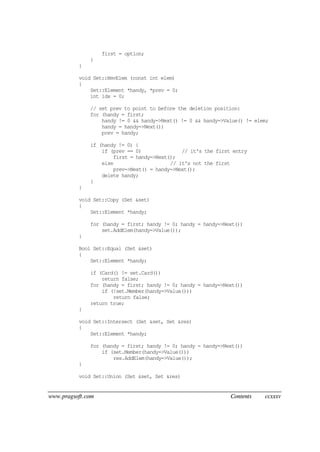 www.pragsoft.com Contents ccxxxv
first = option;
}
}
void Set::RmvElem (const int elem)
{
Set::Element *handy, *prev = 0;
int idx = 0;
// set prev to point to before the deletion position:
for (handy = first;
handy != 0 && handy->Next() != 0 && handy->Value() != elem;
handy = handy->Next())
prev = handy;
if (handy != 0) {
if (prev == 0) // it's the first entry
first = handy->Next();
else // it's not the first
prev->Next() = handy->Next();
delete handy;
}
}
void Set::Copy (Set &set)
{
Set::Element *handy;
for (handy = first; handy != 0; handy = handy->Next())
set.AddElem(handy->Value());
}
Bool Set::Equal (Set &set)
{
Set::Element *handy;
if (Card() != set.Card())
return false;
for (handy = first; handy != 0; handy = handy->Next())
if (!set.Member(handy->Value()))
return false;
return true;
}
void Set::Intersect (Set &set, Set &res)
{
Set::Element *handy;
for (handy = first; handy != 0; handy = handy->Next())
if (set.Member(handy->Value()))
res.AddElem(handy->Value());
}
void Set::Union (Set &set, Set &res)
 