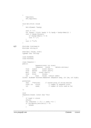 www.pragsoft.com Contents ccxxxvi
{
Copy(res);
set.Copy(res);
}
void Set::Print (void)
{
Set::Element *handy;
cout << '{';
for (handy = first; handy != 0; handy = handy->Next()) {
cout << handy->Value();
if (handy->Next() != 0)
cout << ',';
}
cout << "}n";
}
6.5 #include <iostream.h>
#include <string.h>
enum Bool {false, true};
typedef char *String;
class BinNode;
class BinTree;
class Sequence {
public:
Sequence(const int size);
~Sequence (void) {delete entries;}
void Insert (const char*);
void Delete (const char*);
Bool Find (const char*);
void Print (void);
int Size (void) {return used;}
friend BinNode* BinTree::MakeTree (Sequence &seq, int low, int high);
protected:
char **entries; // sorted array of string entries
const int slots; // number of sequence slots
int used; // number of slots used so far
};
void
Sequence::Insert (const char *str)
{
if (used >= slots)
return;
for (register i = 0; i < used; ++i) {
if (strcmp(str,entries[i]) < 0)
break;
}
 