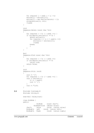 www.pragsoft.com Contents ccxxxvii
for (register j = used; j > i; --j)
entries[j] = entries[j-1];
entries[i] = new char[strlen(str) + 1];
strcpy(entries[i], str);
++used;
}
void
Sequence::Delete (const char *str)
{
for (register i = 0; i < used; ++i) {
if (strcmp(str,entries[i]) == 0) {
delete entries[i];
for (register j = i; j < used-1; ++j)
entries[j] = entries[j+1];
--used;
break;
}
}
}
Bool
Sequence::Find (const char *str)
{
for (register i = 0; i < used; ++i)
if (strcmp(str,entries[i]) == 0)
return true;
return false;
}
void
Sequence::Print (void)
{
cout << '[';
for (register i = 0; i < used; ++i) {
cout << entries[i];
if (i < used-1)
cout << ',';
}
cout << "]n";
}
6.6 #include <iostream.h>
#include <string.h>
enum Bool {false,true};
class BinNode {
public:
BinNode (const char*);
~BinNode(void) {delete value;}
char*& Value (void) {return value;}
BinNode*& Left (void) {return left;}
BinNode*& Right (void) {return right;}
 