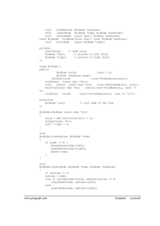 www.pragsoft.com Contents ccxxxviii
void FreeSubtree (BinNode *subtree);
void InsertNode (BinNode *node, BinNode *&subtree);
void DeleteNode (const char*, BinNode *&subtree);
const BinNode* FindNode(const char*, const BinNode *subtree);
void PrintNode (const BinNode *node);
private:
char*value; // node value
BinNode *left; // pointer to left child
BinNode *right; // pointer to right child
};
class BinTree {
public:
BinTree (void) {root = 0;}
BinTree (Sequence &seq);
~BinTree(void) {root->FreeSubtree(root);}
voidInsert (const char *str);
void Delete (const char *str) {root->DeleteNode(str, root);}
BoolFind(const char *str) {return root->FindNode(str, root) !=
0;}
voidPrint (void) {root->PrintNode(root); cout << 'n';}
protected:
BinNode* root; // root node of the tree
};
BinNode::BinNode (const char *str)
{
value = new char[strlen(str) + 1];
strcpy(value, str);
left = right = 0;
}
void
BinNode::FreeSubtree (BinNode *node)
{
if (node != 0) {
FreeSubtree(node->left);
FreeSubtree(node->right);
delete node;
}
}
void
BinNode::InsertNode (BinNode *node, BinNode *&subtree)
{
if (subtree == 0)
subtree = node;
else if (strcmp(node->value, subtree->value) <= 0)
InsertNode(node, subtree->left);
else
InsertNode(node, subtree->right);
 