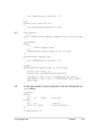 www.pragsoft.com Contents ccxl
root = MakeTree(seq, 0, seq.Size() - 1);
}
void
BinTree::Insert (const char *str)
{
root->InsertNode(new BinNode(str), root);
}
6.7 class Sequence {
//...
friend BinNode* BinTree::MakeTree (Sequence &seq, int low, int high);
};
class BinTree {
public:
//...
BinTree (Sequence &seq);
//...
BinNode*MakeTree (Sequence &seq, int low, int high);
};
BinTree::BinTree (Sequence &seq)
{
root = MakeTree(seq, 0, seq.Size() - 1);
}
BinNode*
BinTree::MakeTree (Sequence &seq, int low, int high)
{
int mid = (low + high) / 2;
BinNode* node = new BinNode(seq.entries[mid]);
node->Left() = (mid == low ? 0 : MakeTree(seq, low, mid-1));
node->Right() = (mid == high ? 0 : MakeTree(seq, mid+1, high));
return node;
}
6.8 A static data member is used to keep track of the last allocated ID (see
lastId below).
class Menu {
public:
//...
int ID (void) {return id;}
private:
//...
int id; // menu ID
static int lastId; // last allocated ID
};
int Menu::lastId = 0;
 