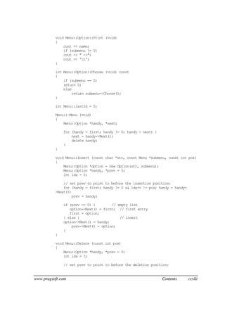 www.pragsoft.com Contents ccxlii
void Menu::Option::Print (void)
{
cout << name;
if (submenu != 0)
cout << " ->";
cout << 'n';
}
int Menu::Option::Choose (void) const
{
if (submenu == 0)
return 0;
else
return submenu->Choose();
}
int Menu::lastId = 0;
Menu::~Menu (void)
{
Menu::Option *handy, *next;
for (handy = first; handy != 0; handy = next) {
next = handy->Next();
delete handy;
}
}
void Menu::Insert (const char *str, const Menu *submenu, const int pos)
{
Menu::Option *option = new Option(str, submenu);
Menu::Option *handy, *prev = 0;
int idx = 0;
// set prev to point to before the insertion position:
for (handy = first; handy != 0 && idx++ != pos; handy = handy-
>Next())
prev = handy;
if (prev == 0) { // empty list
option->Next() = first; // first entry
first = option;
} else { // insert
option->Next() = handy;
prev->Next() = option;
}
}
void Menu::Delete (const int pos)
{
Menu::Option *handy, *prev = 0;
int idx = 0;
// set prev to point to before the deletion position:
 
