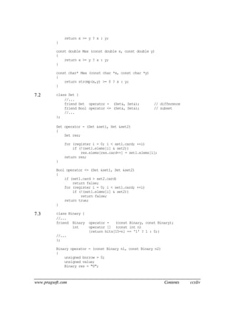 www.pragsoft.com Contents ccxliv
return x >= y ? x : y;
}
const double Max (const double x, const double y)
{
return x >= y ? x : y;
}
const char* Max (const char *x, const char *y)
{
return strcmp(x,y) >= 0 ? x : y;
}
7.2 class Set {
//...
friend Set operator - (Set&, Set&); // difference
friend Bool operator <= (Set&, Set&); // subset
//...
};
Set operator - (Set &set1, Set &set2)
{
Set res;
for (register i = 0; i < set1.card; ++i)
if (!(set1.elems[i] & set2))
res.elems[res.card++] = set1.elems[i];
return res;
}
Bool operator <= (Set &set1, Set &set2)
{
if (set1.card > set2.card)
return false;
for (register i = 0; i < set1.card; ++i)
if (!(set1.elems[i] & set2))
return false;
return true;
}
7.3 class Binary {
//...
friend Binary operator - (const Binary, const Binary);
int operator [] (const int n)
{return bits[15-n] == '1' ? 1 : 0;}
//...
};
Binary operator - (const Binary n1, const Binary n2)
{
unsigned borrow = 0;
unsigned value;
Binary res = "0";
 